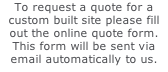 To request a quote for a custom built site please fill out the online quote form. This form will be sent via email automatically to us.