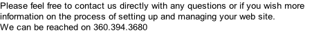 Please feel free to contact us directly with any questions or if you wish more information on the process of setting up and managing your web site. We can be reached on 360.394.3680